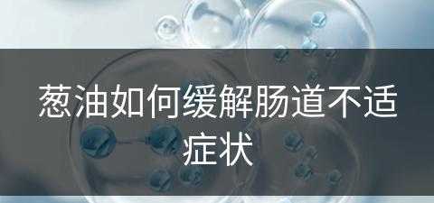 葱油如何缓解肠道不适症状(葱油对胃好吗)